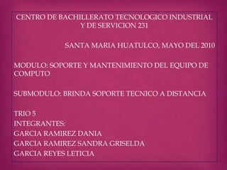 CENTRO DE BACHILLERATO TECNOLOGICO INDUSTRIAL
Y DE SERVICION 231
SANTA MARIA HUATULCO, MAYO DEL 2010
MODULO: SOPORTE Y MANTENIMIENTO DEL EQUIPO DE
COMPUTO
SUBMODULO: BRINDA SOPORTE TECNICO A DISTANCIA
TRIO 5
INTEGRANTES:
GARCIA RAMIREZ DANIA
GARCIA RAMIREZ SANDRA GRISELDA
GARCIA REYES LETICIA
 