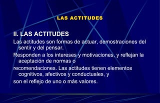LAS ACTITUDES II. LAS ACTITUDES Las actitudes son formas de actuar, demostraciones del sentir y del pensar. Responden a los intereses y motivaciones, y reflejan la aceptación de normas o  recomendaciones. Las actitudes tienen elementos cognitivos, afectivos y conductuales, y  son el reflejo de uno o más valores. 