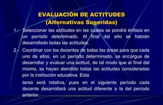 EVALUACIÓN DE ACTITUDES (Alternativas Sugeridas) 1.-  Seleccionar las actitudes en las cuales se pondrá énfasis en un período determinado. Al final del año se habrán desarrollado todas las actitudes. 2.-  Coordinar con los docentes de todas las áreas para que cada uno de ellos, en un período determinado, se encargue de desarrollar y evaluar una actitud, de tal modo que al final del mismo, se hayan atendido todas las actitudes consideradas por la institución educativa. Esta tarea será rotativa, pues en el siguiente período cada docente desarrollará una actitud diferente a la del período anterior. 
