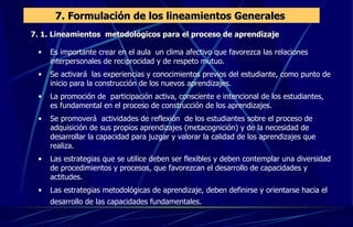 7. Formulación de los lineamientos Generales  7. 1. Lineamientos  metodológicos para el proceso de aprendizaje  Es importante crear en el aula  un clima afectivo que favorezca las relaciones interpersonales de reciprocidad y de respeto mutuo. Se activará  las experiencias y conocimientos previos del estudiante, como punto de inicio para la construcción de los nuevos aprendizajes. La promoción de  participación activa, consciente e intencional de los estudiantes, es fundamental en el proceso de construcción de los aprendizajes. Se promoverá  actividades de reflexión  de los estudiantes sobre el proceso de adquisición de sus propios aprendizajes (metacognición) y de la necesidad de desarrollar la capacidad para juzgar y valorar la calidad de los aprendizajes que realiza. Las estrategias que se utilice deben ser flexibles y deben contemplar una diversidad de procedimientos y procesos, que favorezcan el desarrollo de capacidades y actitudes. Las estrategias metodológicas de aprendizaje, deben definirse y orientarse hacia el desarrollo de las capacidades fundamentales.   