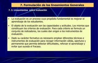 7. Formulación de los lineamientos Generales  7. 2. Lineamientos  sobre evaluación La evaluación es un proceso cuyo propósito fundamental es mejorar el aprendizaje de los estudiantes.  El objeto de la evaluación son las capacidades y actitudes. Los mismos que constituyen los criterios de evaluación. Para cada criterio se formula un conjunto de indicadores, los cuales dan origen a los instrumentos de evaluación. Dado su carácter formativo es necesario emplear diferentes técnicas e instrumentos de evaluación para recoger información válida, oportuna y permanente que permita detectar dificultades, reforzar el aprendizaje y evitar que suceda el fracaso. 