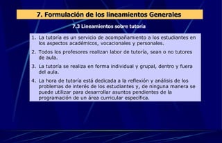 7.3 Lineamientos sobre tutoría 7. Formulación de los lineamientos Generales  La tutoría es un servicio de acompañamiento a los estudiantes en los aspectos académicos, vocacionales y personales. Todos los profesores realizan labor de tutoría, sean o no tutores de aula. La tutoría se realiza en forma individual y grupal, dentro y fuera del aula. La hora de tutoría está dedicada a la reflexión y análisis de los problemas de interés de los estudiantes y, de ninguna manera se puede utilizar para desarrollar asuntos pendientes de la programación de un área curricular específica. 