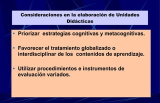 Consideraciones en la elaboración de Unidades Didácticas Priorizar  estrategias cognitivas y metacognitivas. Favorecer el tratamiento globalizado o interdisciplinar de los  contenidos de aprendizaje. Utilizar procedimientos e instrumentos de evaluación variados. 