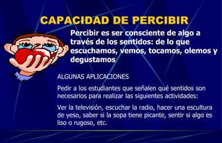 CAPACIDAD DE PERCIBIR Percibir es ser consciente de algo a través de los sentidos: de lo que escuchamos, vemos, tocamos, olemos y degustamos ALGUNAS APLICACIONES Pedir a los estudiantes que señalen qué sentidos son necesarios para realizar las siguientes actividades: Ver la televisión, escuchar la radio, hacer una escultura de yeso, saber si la sopa tiene picante, sentir si algo es liso o rugoso, etc. 