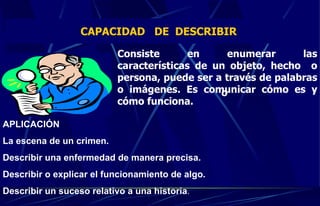 CAPACIDAD  DE  DESCRIBIR  Consiste en enumerar las características de un objeto, hecho  o persona, puede ser a través de palabras o imágenes. Es comunicar cómo es y cómo funciona. o APLICACIÓN  La escena de un crimen. Describir una enfermedad de manera precisa. Describir o explicar el funcionamiento de algo. Describir un suceso relativo a una historia . 