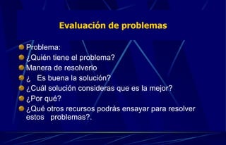 Problema:  ¿Quién tiene el problema?  Manera de resolverlo  ¿  Es buena la solución?  ¿Cuál solución consideras que es la mejor?  ¿Por qué?  ¿Qué otros recursos podrás ensayar para resolver estos  problemas?. Evaluación de problemas 