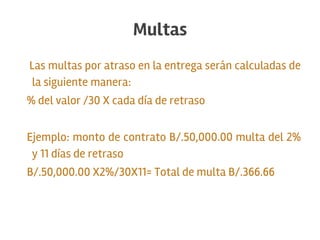 Las multas por atraso en la entrega serán calculadas de
la siguiente manera:
% del valor /30 X cada día de retraso
Ejemplo: monto de contrato B/.50,000.00 multa del 2%
y 11 días de retraso
B/.50,000.00 X2%/30X11= Total de multa B/.366.66
Multas
 