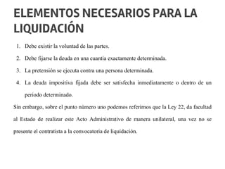 1. Debe existir la voluntad de las partes.
2. Debe fijarse la deuda en una cuantía exactamente determinada.
3. La pretensión se ejecuta contra una persona determinada.
4. La deuda impositiva fijada debe ser satisfecha inmediatamente o dentro de un
periodo determinado.
Sin embargo, sobre el punto número uno podemos referirnos que la Ley 22, da facultad
al Estado de realizar este Acto Administrativo de manera unilateral, una vez no se
presente el contratista a la convocatoria de liquidación.
ELEMENTOS NECESARIOS PARA LA
LIQUIDACIÓN
 