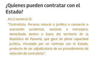 Art.2 numeral 12:
“Contratista. Persona natural o jurídica o consorcio o
asociación accidental, nacional o extranjero,
domiciliado dentro o fuera del territorio de la
República de Panamá, que goce de plena capacidad
jurídica, vinculado por un contrato con el Estado,
producto de ser adjudicatario de un procedimiento de
selección de contratista”.
¿Quienes pueden contratar con el
Estado?
 