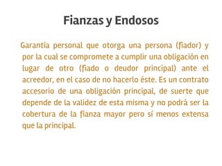 Garantía personal que otorga una persona (fiador) y
por la cual se compromete a cumplir una obligación en
lugar de otro (fiado o deudor principal) ante el
acreedor, en el caso de no hacerlo éste. Es un contrato
accesorio de una obligación principal, de suerte que
depende de la validez de esta misma y no podrá ser la
cobertura de la fianza mayor pero sí menos extensa
que la principal.
Fianzas y Endosos
 