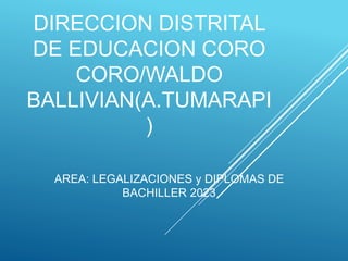 DIRECCION DISTRITAL
DE EDUCACION CORO
CORO/WALDO
BALLIVIAN(A.TUMARAPI
)
AREA: LEGALIZACIONES y DIPLOMAS DE
BACHILLER 2023
 