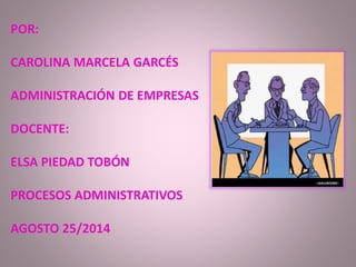 POR: 
CAROLINA MARCELA GARCÉS 
ADMINISTRACIÓN DE EMPRESAS 
DOCENTE: 
ELSA PIEDAD TOBÓN 
PROCESOS ADMINISTRATIVOS 
AGOSTO 25/2014 
 