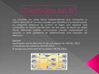 Las subredes son redes físicas independientes que comparten la
misma dirección IP (es decir aquella que identifica a la red principal).
La pregunta entonces es ¿cómo se logra que equipos que
comparten el mismo identificador de red pero se sitúan en redes
físicas diferentes podrán comunicarse usando compuertas? La
solución a este problema es determinando una mascara de
dirección.

Ejemplo
Supóngase que la dirección IP de una equipo es 148.206..250.2
La mascara de subred es 255.255.255.0
El equipo por tanto está en la subred 148.206.250.0
 