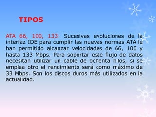TIPOS
ATA 66, 100, 133: Sucesivas evoluciones de la
interfaz IDE para cumplir las nuevas normas ATA le
han permitido alcanzar velocidades de 66, 100 y
hasta 133 Mbps. Para soportar este flujo de datos
necesitan utilizar un cable de ochenta hilos, si se
emplea otro el rendimiento será como máximo de
33 Mbps. Son los discos duros más utilizados en la
actualidad.
 