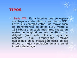 TIPOS
 Serie ATA: Es la interfaz que se espera
sustituya a corto plazo a los discos IDE.
Entre sus ventajas están una mayor tasa
de transferencia de datos (150 frente a
133 Mbps) y un cable más largo (hasta un
metro de longitud en vez de 40 cm) y
delgado (sólo siete hilos en lugar de
ochenta) que proporciona mayor
flexibilidad en la instalación física de los
discos y mejor ventilación de aire en el
interior de la caja.
 