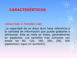 CARACTERÍSTICAS
CAPACIDAD O TAMAÑO (GB)
La capacidad de un disco duro hace referencia a
la cantidad de información que puede grabarse o
almacenar. Esta se mide en bytes, generalmente
en gigabytes. Los tamaños mas comunes van
desde los 80, 120, 160, 200, 250, 500
gigabytes(y sigue en aumento).
 