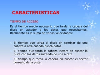 CARACTERISTICAS
TIEMPO DE ACCESO
Es el tiempo medio necesario que tarda la cabeza del
disco en acceder a los datos que necesitamos.
Realmente es la suma de varias velocidades:
 El tiempo que tarda el disco en cambiar de una
cabeza a otra cuando busca datos.
 El tiempo que tarda la cabeza lectora en buscar la
pista con los datos saltando de una a otra.
 El tiempo que tarda la cabeza en buscar el sector
correcto de la pista.
 