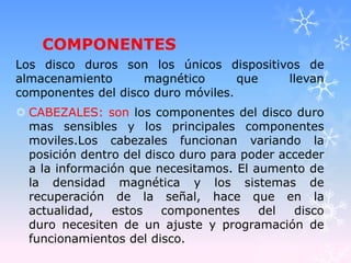 COMPONENTES
Los disco duros son los únicos dispositivos de
almacenamiento magnético que llevan
componentes del disco duro móviles.
 CABEZALES: son los componentes del disco duro
mas sensibles y los principales componentes
moviles.Los cabezales funcionan variando la
posición dentro del disco duro para poder acceder
a la información que necesitamos. El aumento de
la densidad magnética y los sistemas de
recuperación de la señal, hace que en la
actualidad, estos componentes del disco
duro necesiten de un ajuste y programación de
funcionamientos del disco.
 