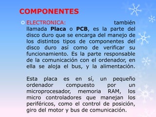 COMPONENTES
 ELECTRONICA: también
llamada Placa o PCB, es la parte del
disco duro que se encarga del manejo de
los distintos tipos de componentes del
disco duro así como de verificar su
funcionamiento. Es la parte responsable
de la comunicación con el ordenador, en
ella se aloja el bus, y la alimentación.
Esta placa es en sí, un pequeño
ordenador compuesto por un
microprocesador, memoria RAM, los
micro controladores que manejan los
periféricos, como el control de posición,
giro del motor y bus de comunicación.
 