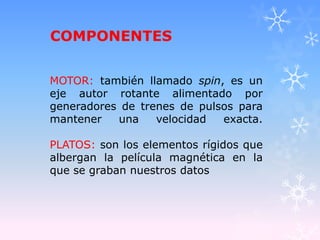 COMPONENTES
MOTOR: también llamado spin, es un
eje autor rotante alimentado por
generadores de trenes de pulsos para
mantener una velocidad exacta.
PLATOS: son los elementos rígidos que
albergan la película magnética en la
que se graban nuestros datos
 