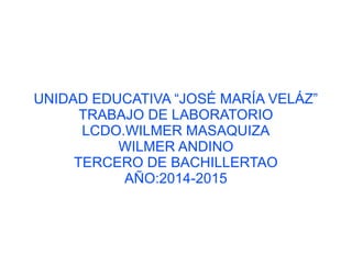 UNIDAD EDUCATIVA “JOSÉ MARÍA VELÁZ” 
TRABAJO DE LABORATORIO 
LCDO.WILMER MASAQUIZA 
WILMER ANDINO 
TERCERO DE BACHILLERTAO 
AÑO:2014-2015 
 