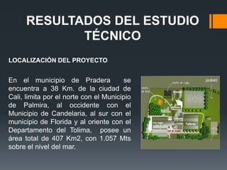 RESULTADOS DEL ESTUDIO
             TÉCNICO
LOCALIZACIÓN DEL PROYECTO


En el municipio de Pradera              se
encuentra a 38 Km. de la ciudad de
Cali, limita por el norte con el Municipio
de Palmira, al occidente con el
Municipio de Candelaria, al sur con el
municipio de Florida y al oriente con el
Departamento del Tolima, posee un
área total de 407 Km2, con 1.057 Mts
sobre el nivel del mar.
 
