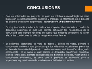 CONCLUSIONES
• Con las actividades del proyecto se puso en práctica la metodología del maro
  lógico con la cual buscábamos construir y organizar la información en el proceso
  de diseño y evaluación del proyecto” construcción un plantel educativo”

• Es muy importante a la hora de realizar un proyecto, el enmarcarlo en cuadro de
  desarrollo sostenible el cual nos permita satisfacer las necesidades de la
  comunidad pero siempre teniendo en cuenta que nuestras decisiones no vayan
  afectar las condiciones de vida de las generaciones futuras.


• El desarrollo sostenibles es visto de desde 3 puntos de vistas, primero el
  componente ambiental que garantiza que los diferentes ecosistemas presentes
  en área de desarrollo del proyecto puedan conservar su interacción, el segundo
  componente es el social el cual permite el desarrollo económico, educativo,
  técnico entre otros, siempre en búsqueda del beneficio de todos, y por último el
  componente económico, es decir que el proyecto es razonable para la
  supervivencia y crecimiento de las diversas actividades productivas.
 