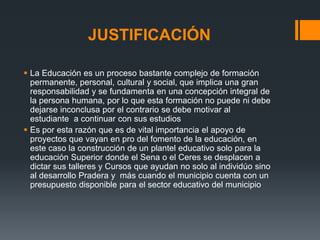JUSTIFICACIÓN

 La Educación es un proceso bastante complejo de formación
  permanente, personal, cultural y social, que implica una gran
  responsabilidad y se fundamenta en una concepción integral de
  la persona humana, por lo que esta formación no puede ni debe
  dejarse inconclusa por el contrario se debe motivar al
  estudiante a continuar con sus estudios
 Es por esta razón que es de vital importancia el apoyo de
  proyectos que vayan en pro del fomento de la educación, en
  este caso la construcción de un plantel educativo solo para la
  educación Superior donde el Sena o el Ceres se desplacen a
  dictar sus talleres y Cursos que ayudan no solo al individúo sino
  al desarrollo Pradera y más cuando el municipio cuenta con un
  presupuesto disponible para el sector educativo del municipio
 
