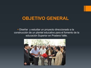 OBJETIVO GENERAL

    Diseñar y estudiar un proyecto direccionado a la
construcción de un plantel educativo para el fomento de la
          educación Superior en Pradera Valle.
 