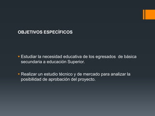OBJETIVOS ESPECÍFICOS




 Estudiar la necesidad educativa de los egresados de básica
  secundaria a educación Superior.

 Realizar un estudio técnico y de mercado para analizar la
  posibilidad de aprobación del proyecto.
 