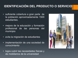 IDENTIFICACIÓN DEL PRODUCTO O SERVICIO

• suficiente cobertura a gran parte de
  la población aproximadamente 1500
  estudiantes.

• mejora de la educación y formación
  profesional de las personas del
  municipio

• evita la migración de estudiantes

• implementación de una sociedad de
  conocimiento

• logra cubrir las necesidades físicas y
  de mobiliarios de la universidad
 