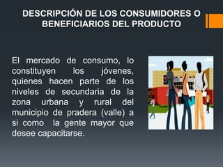 DESCRIPCIÓN DE LOS CONSUMIDORES O
     BENEFICIARIOS DEL PRODUCTO



El mercado de consumo, lo
constituyen    los   jóvenes,
quienes hacen parte de los
niveles de secundaria de la
zona urbana y rural del
municipio de pradera (valle) a
si como la gente mayor que
desee capacitarse.
 