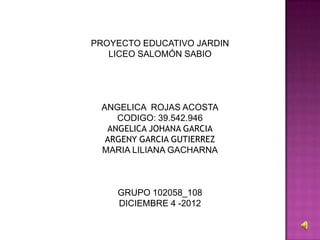 PROYECTO EDUCATIVO JARDIN
   LICEO SALOMÓN SABIO




 ANGELICA ROJAS ACOSTA
    CODIGO: 39.542.946
  ANGELICA JOHANA GARCIA
  ARGENY GARCIA GUTIERREZ
 MARIA LILIANA GACHARNA



    GRUPO 102058_108
    DICIEMBRE 4 -2012
 