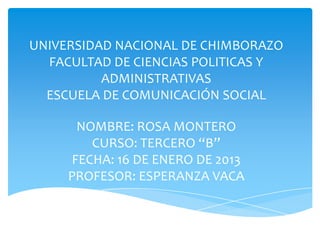 UNIVERSIDAD NACIONAL DE CHIMBORAZO
  FACULTAD DE CIENCIAS POLITICAS Y
          ADMINISTRATIVAS
  ESCUELA DE COMUNICACIÓN SOCIAL

       NOMBRE: ROSA MONTERO
         CURSO: TERCERO “B”
      FECHA: 16 DE ENERO DE 2013
     PROFESOR: ESPERANZA VACA
 