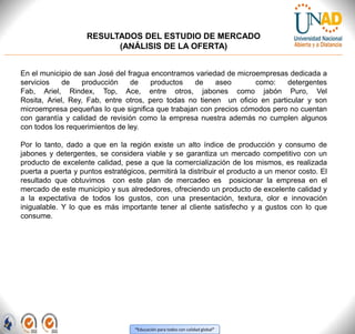 “Educación para todos con calidad global”
RESULTADOS DEL ESTUDIO DE MERCADO
(ANÁLISIS DE LA OFERTA)
En el municipio de san José del fragua encontramos variedad de microempresas dedicada a
servicios de producción de productos de aseo como: detergentes
Fab, Ariel, Rindex, Top, Ace, entre otros, jabones como jabón Puro, Vel
Rosita, Ariel, Rey, Fab, entre otros, pero todas no tienen un oficio en particular y son
microempresa pequeñas lo que significa que trabajan con precios cómodos pero no cuentan
con garantía y calidad de revisión como la empresa nuestra además no cumplen algunos
con todos los requerimientos de ley.
Por lo tanto, dado a que en la región existe un alto índice de producción y consumo de
jabones y detergentes, se considera viable y se garantiza un mercado competitivo con un
producto de excelente calidad, pese a que la comercialización de los mismos, es realizada
puerta a puerta y puntos estratégicos, permitirá la distribuir el producto a un menor costo. El
resultado que obtuvimos con este plan de mercadeo es posicionar la empresa en el
mercado de este municipio y sus alrededores, ofreciendo un producto de excelente calidad y
a la expectativa de todos los gustos, con una presentación, textura, olor e innovación
inigualable. Y lo que es más importante tener al cliente satisfecho y a gustos con lo que
consume.
 