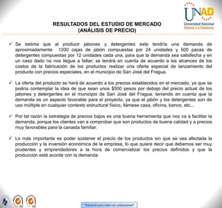 “Educación para todos con calidad global”
RESULTADOS DEL ESTUDIO DE MERCADO
(ANÁLISIS DE PRECIO)
 Se estima que al producir jabones y detergentes este tendría una demanda de
aproximadamente 1200 cajas de jabón compuestas por 24 unidades y 500 pacas de
detergentes compuestas por 12 unidades cada una, para que la demanda sea satisfecha y en
un caso dado no nos llegue a faltar; se tendrá en cuenta de acuerdo a los alcances de los
costos de la fabricación de los productos realizar una oferta especial de lanzamiento del
producto con precios especiales, en el municipio de San José del Fragua.
 La oferta del producto se hará de acuerdo a los precios establecidos en el mercado, ya que se
podría contemplar la idea de que sean unos $500 pesos por debajo del precio actual de los
jabones y detergentes en el municipio de San José del Fragua; teniendo en cuenta que la
demanda es un aspecto favorable para el proyecto, ya que el jabón y los detergentes son de
uso múltiple en cualquier contexto estructural físico, llámese casa, oficina, banco, etc...
 Por tal razón la estrategia de precios bajos es una buena herramienta que nos va a facilitar la
demanda, porque los clientes van a comprobar que son productos de buena calidad y a precios
muy favorables para la canasta familiar.
 Lo más importante es poder sostener el precio de los productos sin que se vea afectada la
producción y la inversión económica de la empresa, lo que quiere decir que debemos ser muy
prudentes y emprendedores a la hora de comercializar los precios definidos y que la
producción esté acorde con la demanda.
 