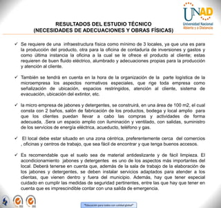 “Educación para todos con calidad global”
RESULTADOS DEL ESTUDIO TÉCNICO
(NECESIDADES DE ADECUACIONES Y OBRAS FÍSICAS)
 Se requiere de una infraestructura física como mínimo de 3 locales, ya que una es para
la producción del producto, otra para la oficina de contaduría de inversiones y gastos y
como última instancia la oficina a la cual se le ofrece el producto al cliente; estas
requieren de buen fluido eléctrico, alumbrado y adecuaciones propias para la producción
y atención al cliente.
 También se tendrá en cuenta en la hora de la organización de la parte logística de la
microempresa los aspectos normativos especiales, que rige toda empresa como
señalización de ubicación, espacios restringidos, atención al cliente, sistema de
evacuación, ubicación del extintor, etc.
 la micro empresa de jabones y detergentes, se construirá, en una área de 100 m2, el cual
consta con 2 baños, salón de fabricación de los productos, bodega y local amplio para
que los clientes puedan llevar a cabo las compras y actividades de forma
adecuada, .Sera un espacio amplio con iluminación y ventilado, con salidas, suministro
de los servicios de energía eléctrica, acueducto, teléfono y gas.
 El local debe estar situado en una zona céntrica, preferentemente cerca del comercios
, oficinas y centros de trabajo, que sea fácil de encontrar y que tenga buenos accesos.
 Es recomendable que el suelo sea de material antideslizante y de fácil limpieza. El
acondicionamiento jabones y detergentes es uno de los aspectos más importantes del
local. Deberá tenerse en cuenta que, además de la sala de trabajo de la elaboración de
los jabones y detergentes, se deben instalar servicios adaptados para atender a los
clientas, que vienen dentro y fuera del municipio. Además, hay que tener especial
cuidado en cumplir las medidas de seguridad pertinentes, entre las que hay que tener en
cuenta que es imprescindible contar con una salida de emergencia.
 