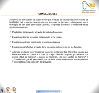 “Educación para todos con calidad global”
CONCLUSIONES
A manera de conclusión se puede decir que a través de la propuesta de estudio de
factibilidad del proyecto creación de una empresa de jabones y detergentes en el
municipio de san José del Fragua Caquetá, se puede evidenciar la viabilidad de los
siguientes aspectos:
 Posibilidad del proyecto a través del estudio financiero.
 Impacto ambiental favorable del proyecto en la región.
 Impacto económico positivo del proyecto en la zona.
 Impacto social efectivo a través de la ejecución del proyecto en las familias.
 Además mediante los indicadores logramos evidenciar las diferentes etapas que
debemos tener en cuenta a la hora de la ejecución del proyecto, ya que este nos
define ¿Qué se lograra?, ¿Cuánto se lograra?, ¿de qué calidad se lograra? Y
¿Cuándo se lograra?; permitiéndonos de esta manera colocarnos metas precisas
y alcanzables en la ejecución del proyecto.
 