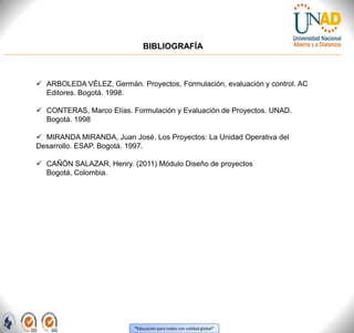 “Educación para todos con calidad global”
BIBLIOGRAFÍA
 ARBOLEDA VÉLEZ, Germán. Proyectos, Formulación, evaluación y control. AC
Editores. Bogotá. 1998.
 CONTERAS, Marco Elías. Formulación y Evaluación de Proyectos. UNAD.
Bogotá. 1998
 MIRANDA MIRANDA, Juan José. Los Proyectos: La Unidad Operativa del
Desarrollo. ESAP. Bogotá. 1997.
 CAÑÓN SALAZAR, Henry. (2011) Módulo Diseño de proyectos
Bogotá, Colombia.
 