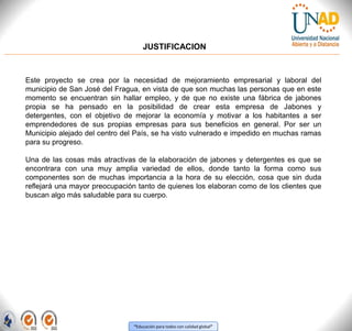“Educación para todos con calidad global”
JUSTIFICACION
Este proyecto se crea por la necesidad de mejoramiento empresarial y laboral del
municipio de San José del Fragua, en vista de que son muchas las personas que en este
momento se encuentran sin hallar empleo, y de que no existe una fábrica de jabones
propia se ha pensado en la posibilidad de crear esta empresa de Jabones y
detergentes, con el objetivo de mejorar la economía y motivar a los habitantes a ser
emprendedores de sus propias empresas para sus beneficios en general. Por ser un
Municipio alejado del centro del País, se ha visto vulnerado e impedido en muchas ramas
para su progreso.
Una de las cosas más atractivas de la elaboración de jabones y detergentes es que se
encontrara con una muy amplia variedad de ellos, donde tanto la forma como sus
componentes son de muchas importancia a la hora de su elección, cosa que sin duda
reflejará una mayor preocupación tanto de quienes los elaboran como de los clientes que
buscan algo más saludable para su cuerpo.
 