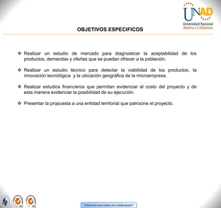 “Educación para todos con calidad global”
OBJETIVOS ESPECIFICOS
 Realizar un estudio de mercado para diagnosticar la aceptabilidad de los
productos, demandas y ofertas que se puedan ofrecer a la población.
 Realizar un estudio técnico para detectar la viabilidad de los productos, la
innovación tecnológica y la ubicación geográfica de la microempresa.
 Realizar estudios financieros que permitan evidenciar el costo del proyecto y de
esta manera evidenciar la posibilidad de su ejecución.
 Presentar la propuesta a una entidad territorial que patrocine el proyecto.
 
