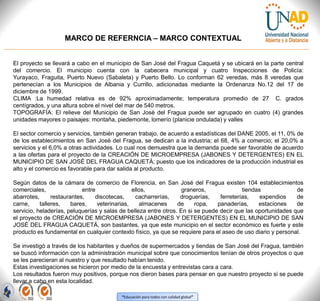 “Educación para todos con calidad global”
MARCO DE REFERNCIA – MARCO CONTEXTUAL
El proyecto se llevará a cabo en el municipio de San José del Fragua Caquetá y se ubicará en la parte central
del comercio. El municipio cuenta con la cabecera municipal y cuatro Inspecciones de Policía:
Yurayaco, Fraguita, Puerto Nuevo (Sabaleta) y Puerto Bello. Lo conforman 62 veredas, más 8 veredas que
pertenecían a los Municipios de Albania y Currillo, adicionadas mediante la Ordenanza No.12 del 17 de
diciembre de 1999.
CLIMA :La humedad relativa es de 92% aproximadamente; temperatura promedio de 27 C. grados
centígrados, y una altura sobre el nivel del mar de 540 metros.
TOPOGRAFÍA: El relieve del Municipio de San José del Fragua puede ser agrupado en cuatro (4) grandes
unidades mayores o paisajes: montaña, piedemonte, lomerío (planicie ondulada) y valles
El sector comercio y servicios, también generan trabajo, de acuerdo a estadísticas del DANE 2005, el 11, 0% de
de los establecimientos en San José del Fragua, se dedican a la industria; el 68, 4% a comercio; el 20,0% a
servicios y el 6,0% a otras actividades. Lo cual nos demuestra que la demanda puede ser favorable de acuerdo
a las ofertas para el proyecto de la CREACIÓN DE MICROEMPRESA (JABONES Y DETERGENTES) EN EL
MUNICIPIO DE SAN JOSÉ DEL FRAGUA CAQUETÁ; puesto que los indicadores de la producción industrial es
alto y el comercio es favorable para dar salida al producto.
Según datos de la cámara de comercio de Florencia, en San José del Fragua existen 104 establecimientos
comerciales, entre ellos, graneros, tiendas de
abarrotes, restaurantes, discotecas, cacharrerías, droguerías, ferreterías, expendios de
carne, talleres, bares, veterinarias, almacenes de ropa, panaderías, estaciones de
servicio, heladerías, peluquerías y salas de belleza entre otros. En si se puede decir que las oportunidades que
el proyecto de CREACIÓN DE MICROEMPRESA (JABONES Y DETERGENTES) EN EL MUNICIPIO DE SAN
JOSÉ DEL FRAGUA CAQUETÁ, son bastantes, ya que este municipio en el sector económico es fuerte y este
producto es fundamental en cualquier contexto físico, ya que se requiere para el aseo de uso diario y personal.
Se investigó a través de los habitantes y dueños de supermercados y tiendas de San José del Fragua, también
se buscó información con la administración municipal sobre que conocimientos tenían de otros proyectos o que
se les parecieran al nuestro y que resultado habían tenido.
Estas investigaciones se hicieron por medio de la encuesta y entrevistas cara a cara.
Los resultados fueron muy positivos, porque nos dieron bases para pensar en que nuestro proyecto si se puede
llevar a cabo en esta localidad.
 