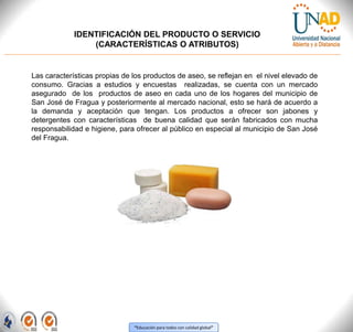 “Educación para todos con calidad global”
IDENTIFICACIÓN DEL PRODUCTO O SERVICIO
(CARACTERÍSTICAS O ATRIBUTOS)
Las características propias de los productos de aseo, se reflejan en el nivel elevado de
consumo. Gracias a estudios y encuestas realizadas, se cuenta con un mercado
asegurado de los productos de aseo en cada uno de los hogares del municipio de
San José de Fragua y posteriormente al mercado nacional, esto se hará de acuerdo a
la demanda y aceptación que tengan. Los productos a ofrecer son jabones y
detergentes con características de buena calidad que serán fabricados con mucha
responsabilidad e higiene, para ofrecer al público en especial al municipio de San José
del Fragua.
 