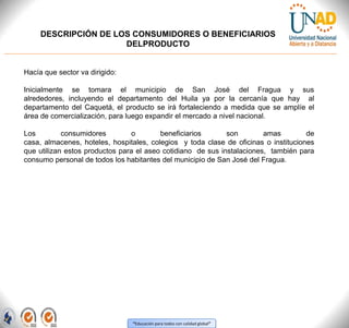 “Educación para todos con calidad global”
DESCRIPCIÓN DE LOS CONSUMIDORES O BENEFICIARIOS
DELPRODUCTO
Hacía que sector va dirigido:
Inicialmente se tomara el municipio de San José del Fragua y sus
alrededores, incluyendo el departamento del Huila ya por la cercanía que hay al
departamento del Caquetá, el producto se irá fortaleciendo a medida que se amplíe el
área de comercialización, para luego expandir el mercado a nivel nacional.
Los consumidores o beneficiarios son amas de
casa, almacenes, hoteles, hospitales, colegios y toda clase de oficinas o instituciones
que utilizan estos productos para el aseo cotidiano de sus instalaciones, también para
consumo personal de todos los habitantes del municipio de San José del Fragua.
 