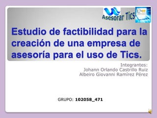 Estudio de factibilidad para la
creación de una empresa de
asesoría para el uso de Tics.
Integrantes:
Johann Orlando Castrillo Ruiz
Albeiro Giovanni Ramírez Pérez
1
GRUPO: 102058_471
 