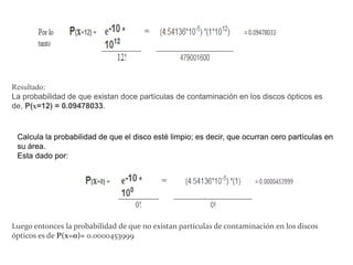 Resultado:
La probabilidad de que existan doce partículas de contaminación en los discos ópticos es
de, P(x=12) = 0.09478033.
Calcula la probabilidad de que el disco esté limpio; es decir, que ocurran cero partículas en
su área.
Esta dado por:
Luego entonces la probabilidad de que no existan partículas de contaminación en los discos
ópticos es de P(x=0)= 0.0000453999
 