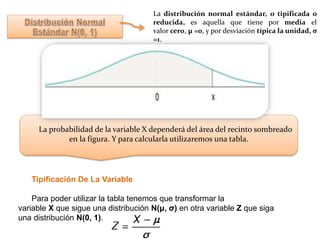 La distribución normal estándar, o tipificada o
reducida, es aquella que tiene por media el
valor cero, μ =0, y por desviación típica la unidad, σ
=1.
La probabilidad de la variable X dependerá del área del recinto sombreado
en la figura. Y para calcularla utilizaremos una tabla.
Tipificación De La Variable
Para poder utilizar la tabla tenemos que transformar la
variable X que sigue una distribución N(μ, σ) en otra variable Z que siga
una distribución N(0, 1).
 