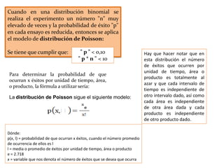 Cuando en una distribución binomial se
realiza el experimento un número "n" muy
elevado de veces y la probabilidad de éxito "p"
en cada ensayo es reducida, entonces se aplica
el modelo de distribución de Poisson:
Se tiene que cumplir que: " p " < 0,10
" p * n " < 10
Para determinar la probabilidad de que
ocurran x éxitos por unidad de tiempo, área,
o producto, la fórmula a utilizar sería:
La distribución de Poisson sigue el siguiente modelo:
Dónde:
p(x, l) = probabilidad de que ocurran x éxitos, cuando el número promedio
de ocurrencia de ellos es l
l = media o promedio de éxitos por unidad de tiempo, área o producto
e = 2.718
x = variable que nos denota el número de éxitos que se desea que ocurra
Hay que hacer notar que en
esta distribución el número
de éxitos que ocurren por
unidad de tiempo, área o
producto es totalmente al
azar y que cada intervalo de
tiempo es independiente de
otro intervalo dado, así como
cada área es independiente
de otra área dada y cada
producto es independiente
de otro producto dado.
 