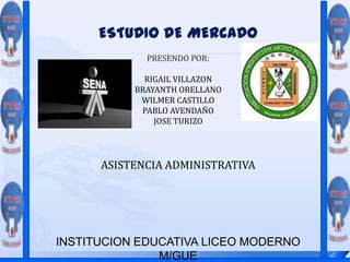 ESTUDIO DE MERCADO PRESENDO POR: RIGAIL VILLAZON BRAYANTH ORELLANO WILMER CASTILLO PABLO AVENDAÑO JOSE TURIZO ASISTENCIA ADMINISTRATIVA INSTITUCION EDUCATIVA LICEO MODERNO M/GUE 