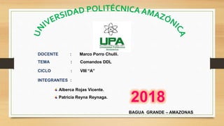 DOCENTE : Marco Porro Chulli.
TEMA : Comandos DDL
CICLO : VIII “A”
INTEGRANTES :
Alberca Rojas Vicente.
Patricia Reyna Reynaga.
BAGUA GRANDE – AMAZONAS
2018
 